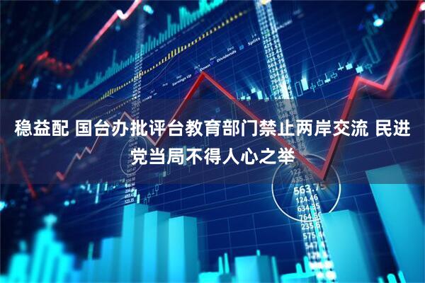 稳益配 国台办批评台教育部门禁止两岸交流 民进党当局不得人心之举