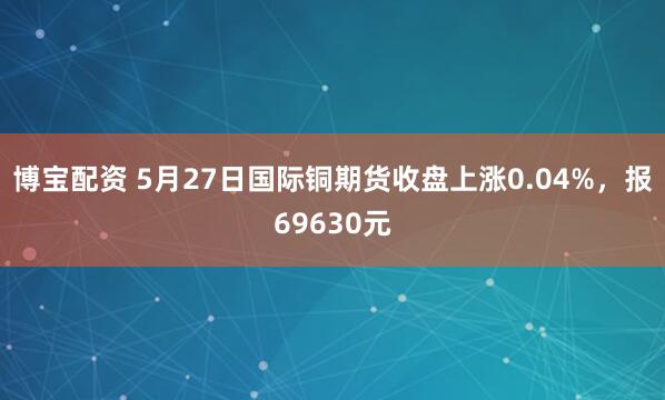 博宝配资 5月27日国际铜期货收盘上涨0.04%，报69630元