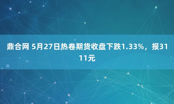 鼎合网 5月27日热卷期货收盘下跌1.33%，报3111元