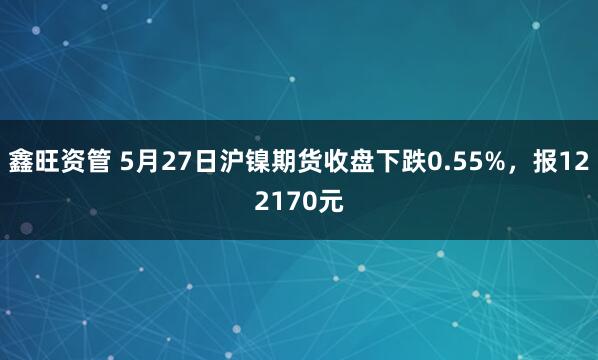 鑫旺资管 5月27日沪镍期货收盘下跌0.55%，报122170元