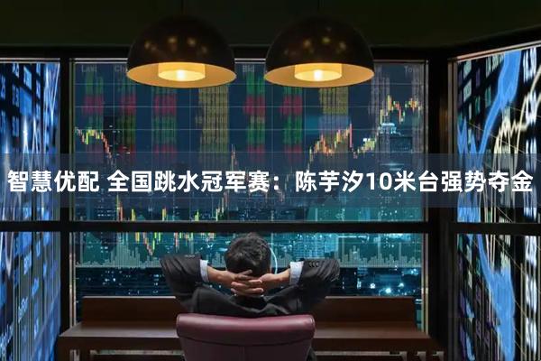 智慧优配 全国跳水冠军赛：陈芋汐10米台强势夺金