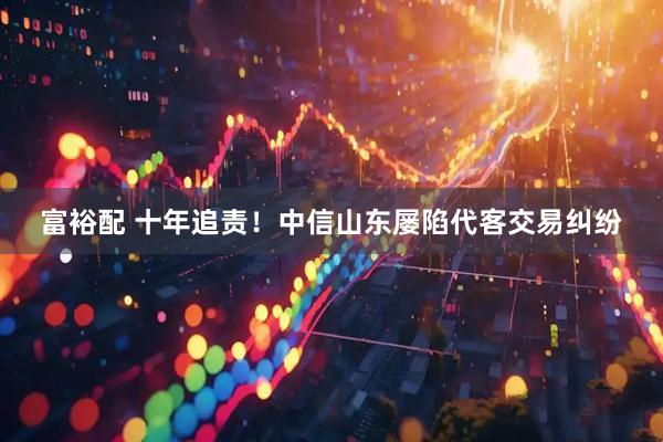 富裕配 十年追责！中信山东屡陷代客交易纠纷