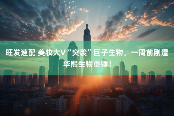 旺发速配 美妆大V“突袭”巨子生物，一周前刚遭华熙生物重锤！