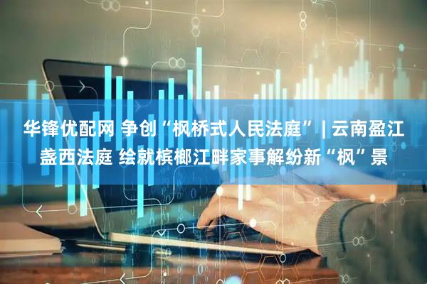华锋优配网 争创“枫桥式人民法庭” | 云南盈江盏西法庭 绘就槟榔江畔家事解纷新“枫”景