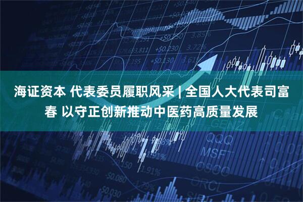 海证资本 代表委员履职风采 | 全国人大代表司富春 以守正创新推动中医药高质量发展