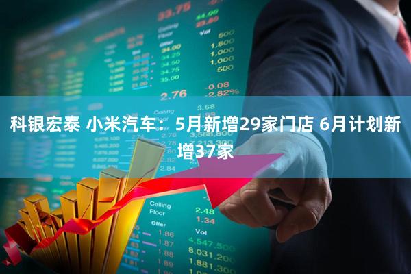 科银宏泰 小米汽车：5月新增29家门店 6月计划新增37家
