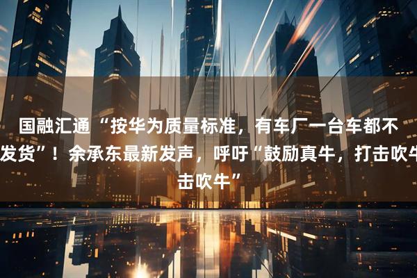 国融汇通 “按华为质量标准，有车厂一台车都不能发货”！余承东最新发声，呼吁“鼓励真牛，打击吹牛”