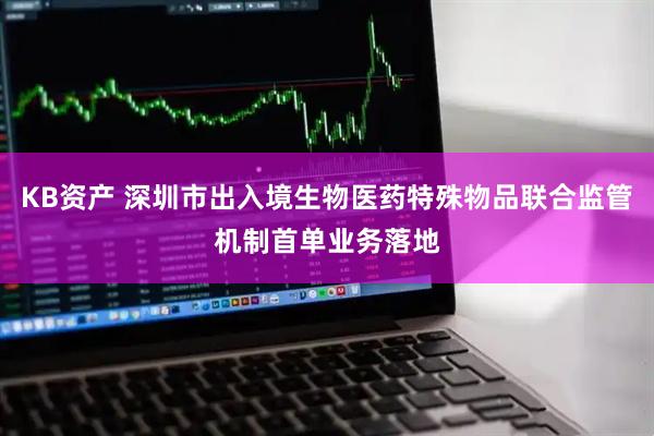 KB资产 深圳市出入境生物医药特殊物品联合监管机制首单业务落地