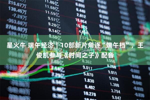 星火牛 端午经济｜10部新片角逐“端午档”，王俊凯参与《时间之子》配音