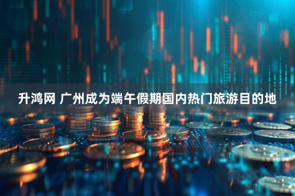 升鸿网 广州成为端午假期国内热门旅游目的地
