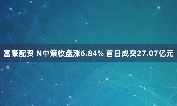 富豪配资 N中策收盘涨6.84% 首日成交27.07亿元