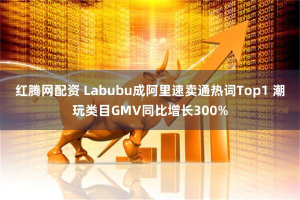 红腾网配资 Labubu成阿里速卖通热词Top1 潮玩类目GMV同比增长300%