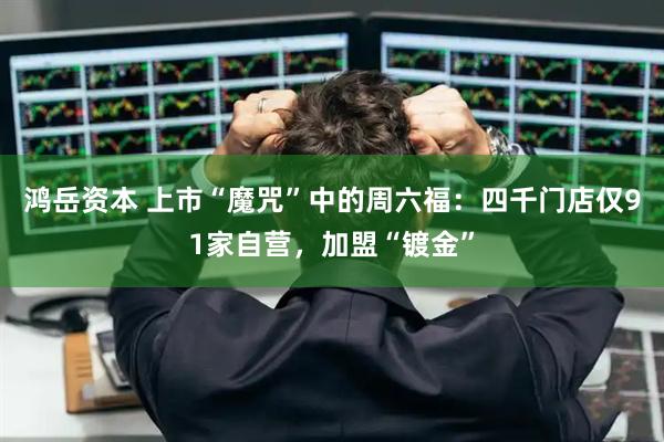 鸿岳资本 上市“魔咒”中的周六福：四千门店仅91家自营，加盟“镀金”