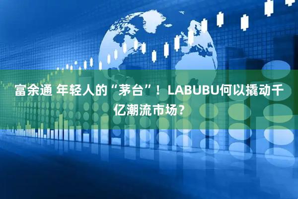 富余通 年轻人的“茅台”！LABUBU何以撬动千亿潮流市场？