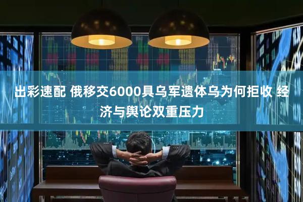 出彩速配 俄移交6000具乌军遗体乌为何拒收 经济与舆论双重压力