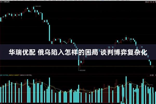 华瑞优配 俄乌陷入怎样的困局 谈判博弈复杂化