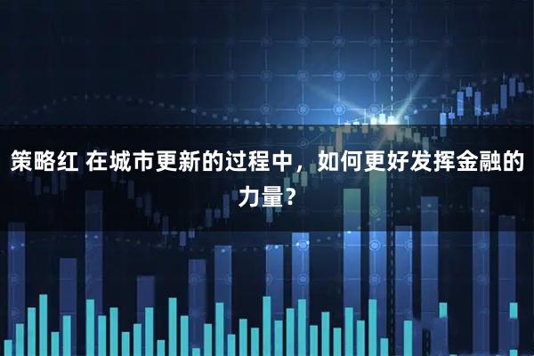 策略红 在城市更新的过程中，如何更好发挥金融的力量？
