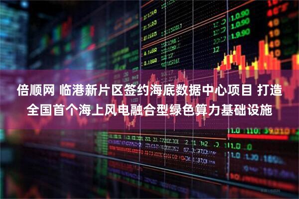 倍顺网 临港新片区签约海底数据中心项目 打造全国首个海上风电融合型绿色算力基础设施