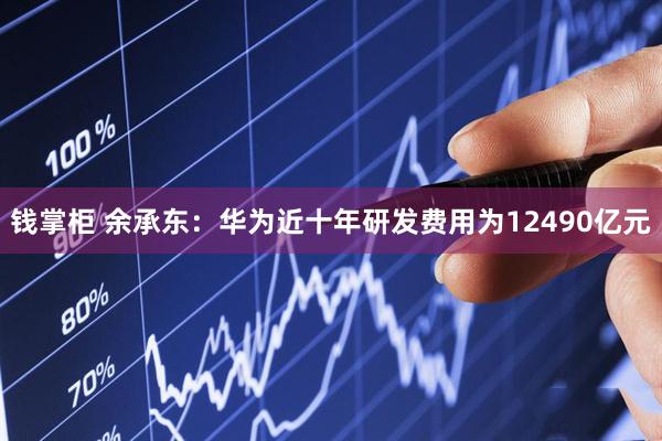 钱掌柜 余承东：华为近十年研发费用为12490亿元