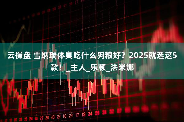 云操盘 雪纳瑞体臭吃什么狗粮好？2025就选这5款！_主人_乐顿_法米娜