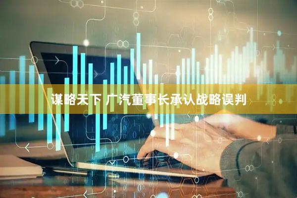 谋略天下 广汽董事长承认战略误判