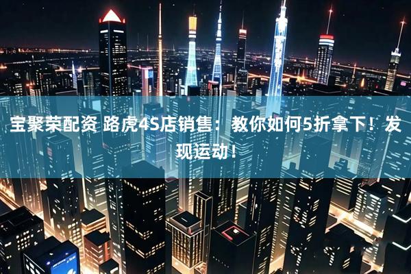 宝聚荣配资 路虎4S店销售：教你如何5折拿下！发现运动！