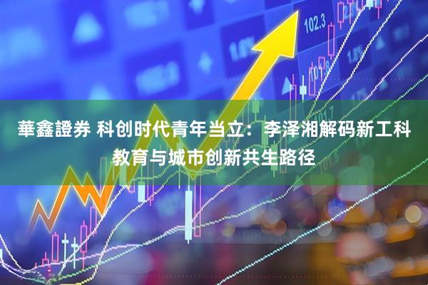 華鑫證券 科创时代青年当立：李泽湘解码新工科教育与城市创新共生路径