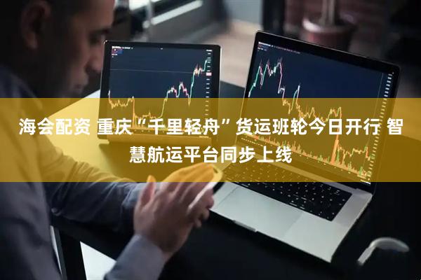 海会配资 重庆“千里轻舟”货运班轮今日开行 智慧航运平台同步上线