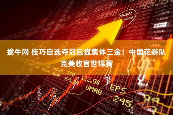 擒牛网 技巧自选夺冠包揽集体三金！中国花游队完美收官世锦赛