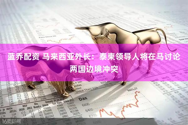 蓝乔配资 马来西亚外长：泰柬领导人将在马讨论两国边境冲突