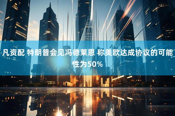 凡资配 特朗普会见冯德莱恩 称美欧达成协议的可能性为50%
