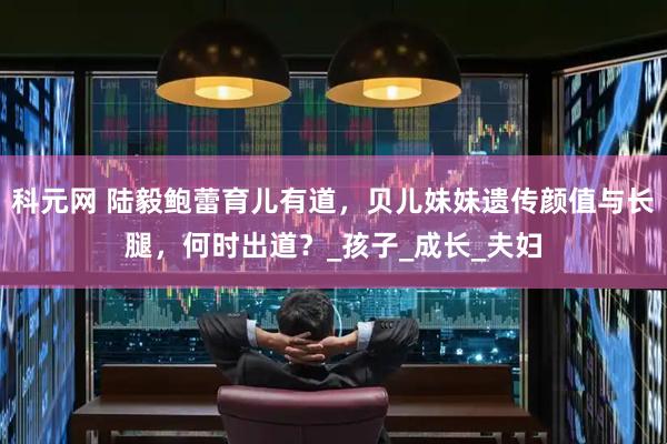 科元网 陆毅鲍蕾育儿有道，贝儿妹妹遗传颜值与长腿，何时出道？_孩子_成长_夫妇