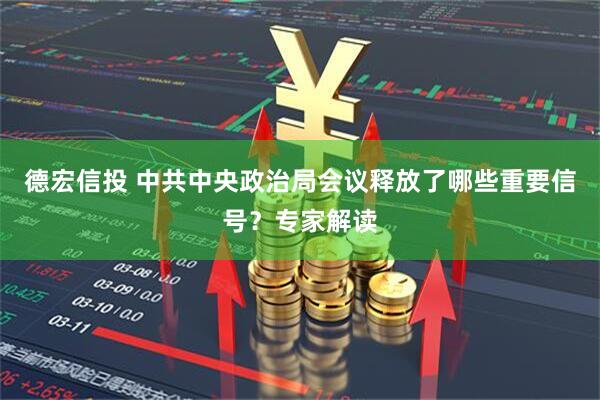 德宏信投 中共中央政治局会议释放了哪些重要信号？专家解读
