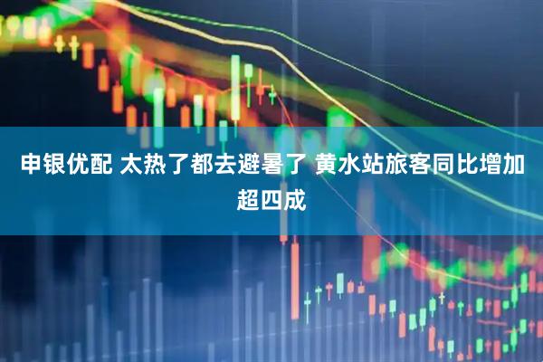 申银优配 太热了都去避暑了 黄水站旅客同比增加超四成