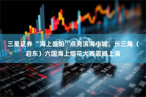 三星证券 “海上盛焰”点亮滨海小城，长三角（启东）六国海上烟花大赛震撼上演