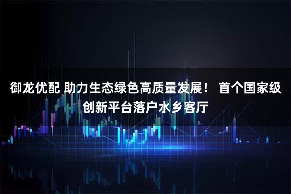 御龙优配 助力生态绿色高质量发展！ 首个国家级创新平台落户水乡客厅