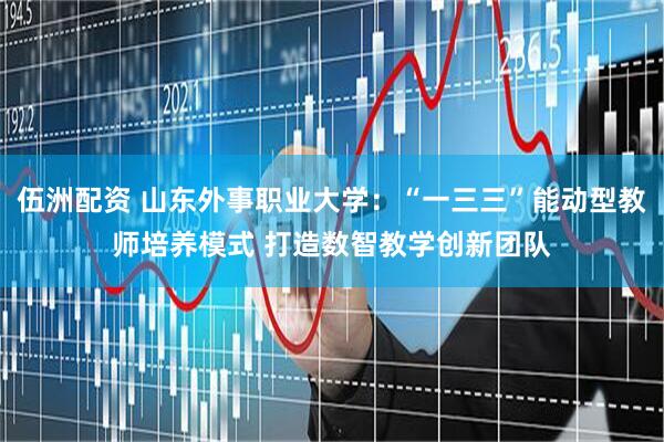 伍洲配资 山东外事职业大学：“一三三”能动型教师培养模式 打造数智教学创新团队