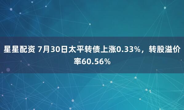 星星配资 7月30日太平转债上涨0.33%，转股溢价率60.56%