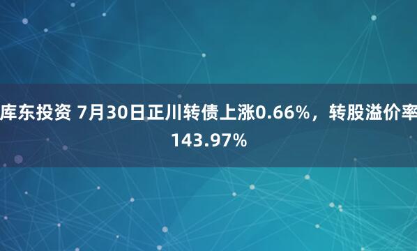 库东投资 7月30日正川转债上涨0.66%，转股溢价率143.97%