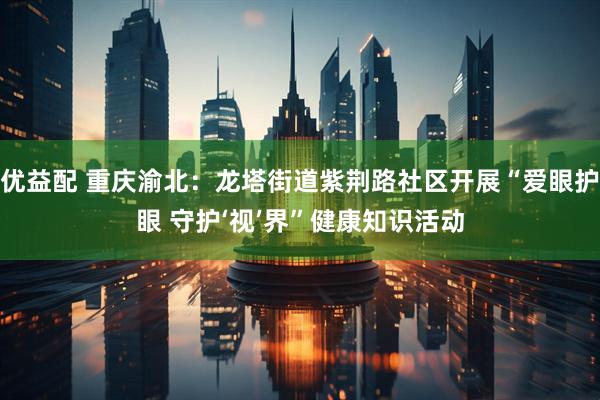 优益配 重庆渝北：龙塔街道紫荆路社区开展“爱眼护眼 守护‘视’界”健康知识活动