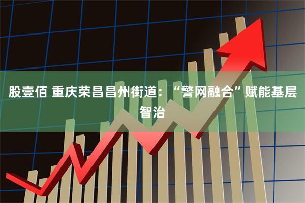 股壹佰 重庆荣昌昌州街道：“警网融合”赋能基层智治