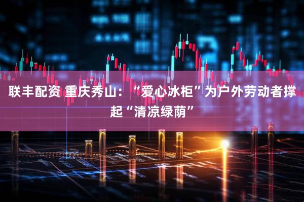 联丰配资 重庆秀山：“爱心冰柜”为户外劳动者撑起“清凉绿荫”