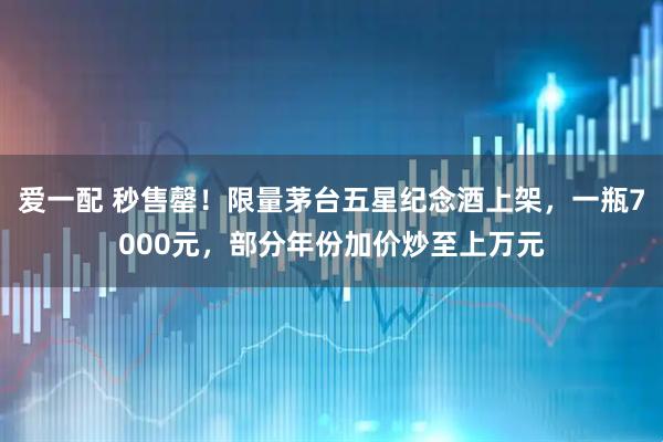 爱一配 秒售罄！限量茅台五星纪念酒上架，一瓶7000元，部分年份加价炒至上万元