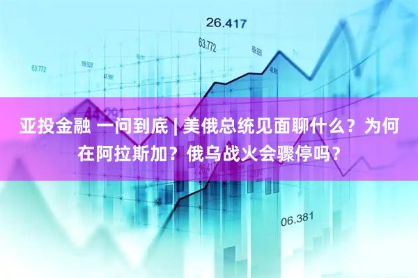 亚投金融 一问到底 | 美俄总统见面聊什么？为何在阿拉斯加？俄乌战火会骤停吗？