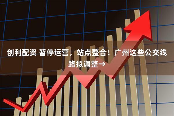 创利配资 暂停运营，站点整合！广州这些公交线路拟调整→