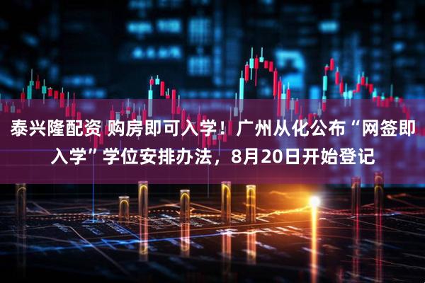 泰兴隆配资 购房即可入学！广州从化公布“网签即入学”学位安排办法，8月20日开始登记