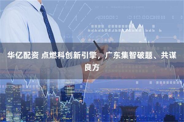华亿配资 点燃科创新引擎，广东集智破题、共谋良方